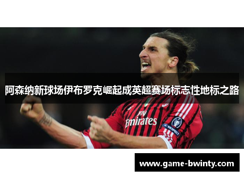 阿森纳新球场伊布罗克崛起成英超赛场标志性地标之路