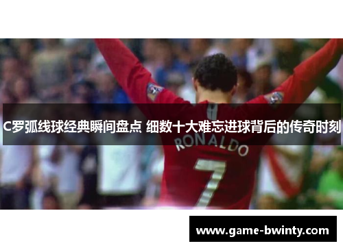 C罗弧线球经典瞬间盘点 细数十大难忘进球背后的传奇时刻